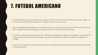 7. FUTEBOL AMERICANO
• O futebol americano é um esporte que surgiu nos EUA no século XIX como decorrência do rugby. Lá
ele é chamado de football, enquanto o futebol é conhecido por soccer.
• Essa modalidade, disputada em um campo aberto, tem como zona de gol uma trave em formato de Y.
São 11 jogadores em cada equipe e a partida ocorre em 4 tempos de 15 minutos.
• O curioso é que apenas um jogador tem a função de coordenar o ataque. Esse jogador (quarterback) é
o responsável pela chamada das jogadas, que são divididas entre jogadas de passe ou jogadas de
corrida.
• Assim, ocorre bastante contato corporal, sendo necessário equipamento de proteção, como capacetes
e roupas especiais.
 