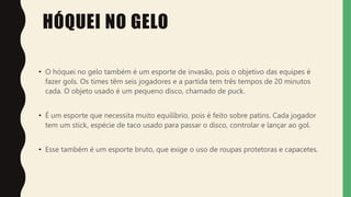 HÓQUEI NO GELO
• O hóquei no gelo também é um esporte de invasão, pois o objetivo das equipes é
fazer gols. Os times têm seis jogadores e a partida tem três tempos de 20 minutos
cada. O objeto usado é um pequeno disco, chamado de puck.
• É um esporte que necessita muito equilíbrio, pois é feito sobre patins. Cada jogador
tem um stick, espécie de taco usado para passar o disco, controlar e lançar ao gol.
• Esse também é um esporte bruto, que exige o uso de roupas protetoras e capacetes.
 