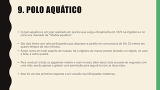 9. POLO AQUÁTICO
• O polo aquático é um jogo realizado em piscina que surgiu oficialmente em 1876 na Inglaterra e no
início era chamado de "futebol aquático".
• São dois times com sete participantes que disputam a partida em uma piscina de 30x 20 metros em
quatro tempos de oito minutos.
• Assim como em todo esporte de invasão, há o objetivo de marcar pontos levando um objeto, no caso
a bola, à outra quadra.
• Para conduzir a bola, os jogadores nadam e usam a testa, além disso, bola só pode ser segurada com
uma mão, sendo apenas o goleiro com permissão para segurá-la com as duas mãos.
• Esse foi um dos primeiros esportes a ser incluído nas Olimpíadas modernas.
 