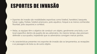 ESPORTES DE INVASÃO
• Esportes de invasão são modalidades esportivas como futebol, handebol, basquete,
futsal, rugby, frisbee, futebol americano, polo aquático, hóquei e as menos conhecidas
floorball, polo (equestre) e corfebol.
• Nelas, as equipes têm o objetivo de conduzir um objeto, geralmente uma bola, a um
local específico dentro da quadra de seu adversário. Ao mesmo tempo, elas precisam
defender a sua quadra, impedindo que os adversários consigam marcar pontos.
• As características presentes nos esportes de invasão são os lançamentos, as recepções
e as passagens de bola ou de outro objeto.
 