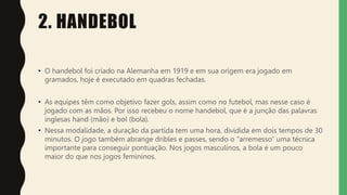 2. HANDEBOL
• O handebol foi criado na Alemanha em 1919 e em sua origem era jogado em
gramados, hoje é executado em quadras fechadas.
• As equipes têm como objetivo fazer gols, assim como no futebol, mas nesse caso é
jogado com as mãos. Por isso recebeu o nome handebol, que é a junção das palavras
inglesas hand (mão) e bol (bola).
• Nessa modalidade, a duração da partida tem uma hora, dividida em dois tempos de 30
minutos. O jogo também abrange dribles e passes, sendo o “arremesso” uma técnica
importante para conseguir pontuação. Nos jogos masculinos, a bola é um pouco
maior do que nos jogos femininos.
 
