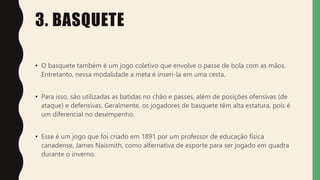 3. BASQUETE
• O basquete também é um jogo coletivo que envolve o passe de bola com as mãos.
Entretanto, nessa modalidade a meta é inseri-la em uma cesta.
• Para isso, são utilizadas as batidas no chão e passes, além de posições ofensivas (de
ataque) e defensivas. Geralmente, os jogadores de basquete têm alta estatura, pois é
um diferencial no desempenho.
• Esse é um jogo que foi criado em 1891 por um professor de educação física
canadense, James Naismith, como alternativa de esporte para ser jogado em quadra
durante o inverno.
 
