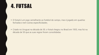 4. FUTSAL
• O futsal é um jogo semelhante ao futebol de campo, mas é jogado em quadras
fechadas e tem outras especificidades.
• Criado no Uruguai na década de 30, o futsal chegou no Brasil em 1935, mas foi na
década de 50 que as suas regras foram consolidadas.
 