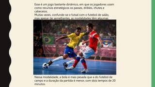 Nessa modalidade, a bola é mais pesada que a do futebol de
campo e a duração da partida é menor, com dois tempos de 20
minutos.
Esse é um jogo bastante dinâmico, em que os jogadores usam
como recursos estratégicos os passes, dribles, chutes e
cabeceios.
Muitas vezes, confunde-se o futsal com o futebol de salão,
mas apesar de semelhantes, as modalidades têm algumas
diferenças.
 