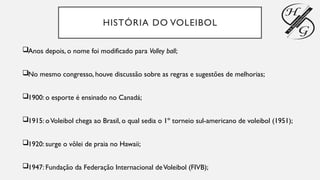 HISTÓRIA DO VOLEIBOL
Anos depois, o nome foi modificado para Volley ball;
No mesmo congresso, houve discussão sobre as regras e sugestões de melhorias;
1900: o esporte é ensinado no Canadá;
1915: oVoleibol chega ao Brasil, o qual sedia o 1º torneio sul-americano de voleibol (1951);
1920: surge o vôlei de praia no Hawaii;
1947: Fundação da Federação Internacional deVoleibol (FIVB);
 