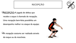 RECEPÇÃO
RECEPÇÃO:A jogada de defesa que
recebe o saque é chamada de recepção.
Uma recepção bem-feita possibilita um
desempenho melhor no ataque da equipe;
A recepção costuma ser realizada através
do toque ou da manchete.
 