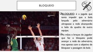 BLOQUEIO
BLOQUEIO: é a jogada que
tenta impedir que a bola
lançada pelo adversário
ultrapasse a rede alcançando
o lado da quadra da outra
equipe;
As mãos e braços do jogador
que faz o bloqueio pode
avançar a rede do adversário,
mas apenas com o objetivo de
bloquear a passagem da bola
 