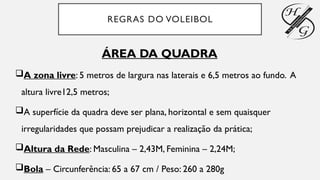 REGRAS DO VOLEIBOL
ÁREA DA QUADRA
A zona livre: 5 metros de largura nas laterais e 6,5 metros ao fundo. A
altura livre12,5 metros;
A superfície da quadra deve ser plana, horizontal e sem quaisquer
irregularidades que possam prejudicar a realização da prática;
Altura da Rede: Masculina – 2,43M, Feminina – 2,24M;
Bola – Circunferência: 65 a 67 cm / Peso: 260 a 280g
 