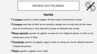REGRAS DO VOLEIBOL
FALTAS
 2 toques: quando o mesmo jogador dá dois toques consecutivos na bola;
 4 toques: esse tipo de falta ocorre quando a equipe toca na bola mais de três vezes
antes de enviá-la para o time adversário (toque no bloqueio não conta);
Toque apoiado: quando um jogador se apoia em um colega da equipe, na rede ou nas
antenas para tocar na bola;
 Condução: quando um jogador segura a bola ou a lança, em vez de rebatê-la durante
a disputa de pontos;
 Rede: quando o jogador toca a rede.
 