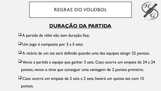 REGRAS DO VOLEIBOL
DURAÇÃO DA PARTIDA
A partida de vôlei não tem duração fixa;
Um jogo é composto por 3 a 5 sets;
A vitória de um set será definida quando uma das equipes atingir 25 pontos;
Vence a partida a equipe que ganhar 3 sets. Caso ocorra um empate de 24 a 24
pontos, vence o time que conseguir uma vantagem de 2 pontos primeiro;
Caso ocorra um empate de 2 sets a 2 sets, haverá um quinto set com 15
pontos.
 