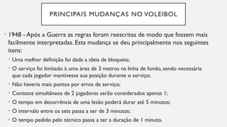 PRINCIPAIS MUDANÇAS NO VOLEIBOL
• 1948 - Após a Guerra as regras foram reescritas de modo que fossem mais
facilmente interpretadas. Esta mudança se deu principalmente nos seguintes
itens:
• Uma melhor definição foi dada a ideia de bloqueio;
• O serviço foi limitado à uma área de 3 metros na linha de fundo, sendo necessária
que cada jogador mantivesse sua posição durante o serviço;
• Não haveria mais pontos por erros de serviço;
• Contatos simultâneos de 2 jogadores serão considerados apenas 1;
• O tempo em decorrência de uma lesão poderá durar até 5 minutos;
• O intervalo entre os sets passa a ser de 3 minutos;
• O tempo pedido pelo técnico passa a ter a duração de 1 minuto.
 