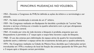 PRINCIPAIS MUDANÇAS NO VOLEIBOL
• 1953 - Durante o Congresso da FIVB, foi definida as ações do árbitro e a terminologia a ser
adotada.
• 1957 - Foi dada consideração à entrada de um 2° árbitro.
• 1959 - No Congresso realizado em Budapeste foi decidida a proibição da "cortina" feita
durante o serviço e limitou-se a invasão na quadra adversária com o pé que ultrapassava
totalmente a linha central.
• 1964 - A invasão por cima da rede durante o bloqueio é proibida, enquanto que aos
bloqueadores é permitido o 2° toque após o toque feito durante a ação de bloqueio.
• 1968 - O uso das antenas para delimitação do espaço aéreo da quadra foi recomendado,
ajudando assim, a delimitar o espaço aéreo de cruzamento da bola para a quadra adversária.
• 1974 - No Congresso realizado na Cidade do México ficou decidido que 2 alterações seriam
introduzidas em 1976: a mudança do local de fixação das antenas (passando de 9,4m para 9m)
e 3 toques após o bloqueio seriam permitidos.
 