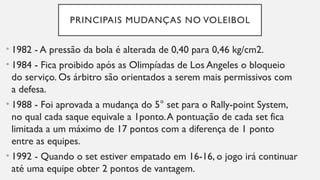 PRINCIPAIS MUDANÇAS NO VOLEIBOL
• 1982 - A pressão da bola é alterada de 0,40 para 0,46 kg/cm2.
• 1984 - Fica proibido após as Olimpíadas de Los Angeles o bloqueio
do serviço. Os árbitro são orientados a serem mais permissivos com
a defesa.
• 1988 - Foi aprovada a mudança do 5° set para o Rally-point System,
no qual cada saque equivale a 1ponto.A pontuação de cada set fica
limitada a um máximo de 17 pontos com a diferença de 1 ponto
entre as equipes.
• 1992 - Quando o set estiver empatado em 16-16, o jogo irá continuar
até uma equipe obter 2 pontos de vantagem.
 