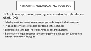 PRINCIPAIS MUDANÇAS NO VOLEIBOL
• 1994 - Foram aprovadas novas regras que seriam introduzidas em
01/01/1995:
• A bola poderá ser tocada com qualquer parte do corpo (inclusive os pés);
• A zona de serviço se estenderá por toda a linha de fundo;
• Eliminação do "2 toques" na 1ª bola vinda da quadra adversária;
• É permitido o toque acidental com a rede quando o jogador em questão não
estiver participando da jogada
 