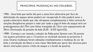 PRINCIPAIS MUDANÇAS NO VOLEIBOL
• 1996 - Uma bola que tenha ido para a zona livre adversária por fora da
delimitação do espaço aéreo poderá ser recuperada.A mão poderá tocar a
quadra adversária desde que, não ultrapasse completamente a linha central.As
sanções disciplinares passam a valer por todo o jogo.A linha de ataque terá um
prolongamento de1,75m com linhas tracejadas de 15cm com espaçamento de
20cm. Diminuição da pressão da bola (0,30 - 0,325 kg/cm22).
• 1998 - Começa a ser testada a adoção do Rally-point System com 25 pontos
nos quatro primeiros sets e 15 pontos no tie-break durante os próximos 2
anos. Outras mudanças foram adotadas imediatamente: a mudança da cor da
bola, a introdução do libero e uma maior liberdade por parte dos técnicos para
darem instruções (entre a linha de ataque e o fundo da quadra).
 