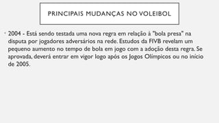 PRINCIPAIS MUDANÇAS NO VOLEIBOL
• 2004 - Está sendo testada uma nova regra em relação à "bola presa" na
disputa por jogadores adversários na rede. Estudos da FIVB revelam um
pequeno aumento no tempo de bola em jogo com a adoção desta regra. Se
aprovada, deverá entrar em vigor logo após os Jogos Olímpicos ou no início
de 2005.
 