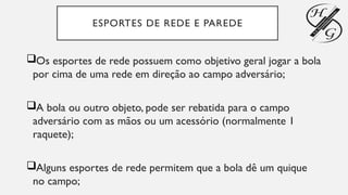ESPORTES DE REDE E PAREDE
Os esportes de rede possuem como objetivo geral jogar a bola
por cima de uma rede em direção ao campo adversário;
A bola ou outro objeto, pode ser rebatida para o campo
adversário com as mãos ou um acessório (normalmente 1
raquete);
Alguns esportes de rede permitem que a bola dê um quique
no campo;
 