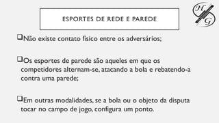 ESPORTES DE REDE E PAREDE
Não existe contato físico entre os adversários;
Os esportes de parede são aqueles em que os
competidores alternam-se, atacando a bola e rebatendo-a
contra uma parede;
Em outras modalidades, se a bola ou o objeto da disputa
tocar no campo de jogo, configura um ponto.
 