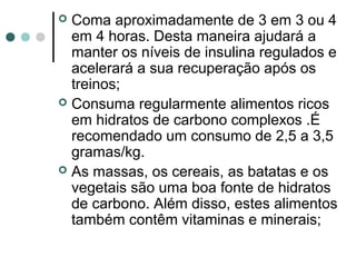  Coma aproximadamente de 3 em 3 ou 4 
em 4 horas. Desta maneira ajudará a 
manter os níveis de insulina regulados e 
acelerará a sua recuperação após os 
treinos; 
 Consuma regularmente alimentos ricos 
em hidratos de carbono complexos .É 
recomendado um consumo de 2,5 a 3,5 
gramas/kg. 
 As massas, os cereais, as batatas e os 
vegetais são uma boa fonte de hidratos 
de carbono. Além disso, estes alimentos 
também contêm vitaminas e minerais; 
 