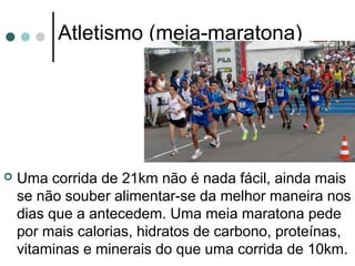 Atletismo (meia-maratona) 
 Uma corrida de 21km não é nada fácil, ainda mais 
se não souber alimentar-se da melhor maneira nos 
dias que a antecedem. Uma meia maratona pede 
por mais calorias, hidratos de carbono, proteínas, 
vitaminas e minerais do que uma corrida de 10km. 
 