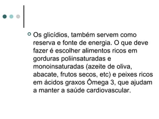  Os glicídios, também servem como 
reserva e fonte de energia. O que deve 
fazer é escolher alimentos ricos em 
gorduras poliinsaturadas e 
monoinsaturadas (azeite de oliva, 
abacate, frutos secos, etc) e peixes ricos 
em ácidos graxos Ômega 3, que ajudam 
a manter a saúde cardiovascular. 
 