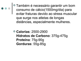  Também é necessário garantir um bom 
consumo de cálcio(1500mg/dia) para 
evitar fraturas devido ao stress muscular 
que surge nos atletas de longas 
distâncias, especialmente mulheres. 
 Calorias: 2500-2900 
Hidratos de Carbono: 375g-475g 
Proteína: 75g-90g 
Gorduras: 55g-85g 
