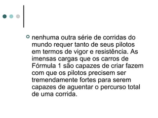  nenhuma outra série de corridas do 
mundo requer tanto de seus pilotos 
em termos de vigor e resistência. As 
imensas cargas que os carros de 
Fórmula 1 são capazes de criar fazem 
com que os pilotos precisem ser 
tremendamente fortes para serem 
capazes de aguentar o percurso total 
de uma corrida. 
 