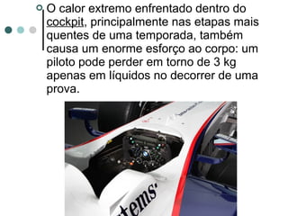  O calor extremo enfrentado dentro do 
cockpit, principalmente nas etapas mais 
quentes de uma temporada, também 
causa um enorme esforço ao corpo: um 
piloto pode perder em torno de 3 kg 
apenas em líquidos no decorrer de uma 
prova. 
 
