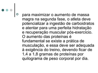  para maximizar o aumento de massa 
magra na segunda fase, o atleta deve 
potencializar a ingestão de carboidratos 
e atentar para uma perfeita hidratação 
e recuperação muscular pós-exercício. 
O aumento das proteínas é 
fundamental se existe a prática de 
musculação, e essa deve ser adequada 
à exigência do treino, devendo ficar de 
1,4 a 1,8 gramas de proteínas por 
quilograma de peso corporal por dia. 
 