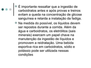  É importante ressaltar que a ingestão de 
carboidratos antes e após provas e treinos 
evitam a queda na concentração de glicose 
sanguínea e retarda a instalação da fadiga. 
 Na medida do possível, os líquidos devem 
ser repostos durante a corrida. Além da 
água e carboidratos, os eletrólitos (sais 
minerais) exercem um papel chave na 
manutenção da ingestão de líquidos e 
promovem a reidratação. Uma bebida 
esportiva rica em carboidratos, sódio e 
potássio pode ser utilizada nessas 
condições 
 