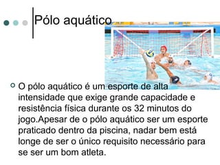 Pólo aquático 
 O pólo aquático é um esporte de alta 
intensidade que exige grande capacidade e 
resistência física durante os 32 minutos do 
jogo.Apesar de o pólo aquático ser um esporte 
praticado dentro da piscina, nadar bem está 
longe de ser o único requisito necessário para 
se ser um bom atleta. 
 