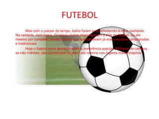 FUTEBOL		Mas com o passar do tempo, todos foram se acomodando à nova realidade. Na verdade, nem todos. Diversos clubes abandonaram a elite do futebol, ou até mesmo por completo. Muitos clubes que abandonaram já eram equipes consagradas e tradicionais.		Hoje o futebol reina absoluto entre a preferência popular. Milhares de campos, se não milhões, são construídos no país, até mesmo nos lugares mais inóspitos.