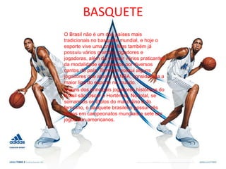 BASQUETEO Brasil não é um dos países mais tradicionais no basquete mundial, e hoje o esporte vive uma crise. Mas também já possuiu vários grandes jogadores e jogadoras, além de possuir vários praticantes da modalidade espalhados por diversos cantos do país. Também possui alguns jogadores que atuam na NBA, considerada a maior liga do esporte no mundo.Alguns dos principais jogadores históricos do Brasil são Oscar e Hortência. No total, se somarmos os títulos do masculino e do feminino, o basquete brasileiro possui três títulos em campeonatos mundiais e sete em jogos pan-americanos.
