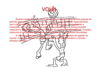 VOLÊI		Quanto à preferência, o vôlei é atualmente o segundo esporte mais popular do país.No retrospecto, o esporte é um dos mais vitoriosos do Brasil, especialmente com o desempenho bombástico que as seleções nacionais, principalmente a masculina, vêm tendo nos últimos anos. A equipe hoje lidera o ranking mundial masculino e aparece como primeiro colocado no ranking feminino também. A equipe masculina é treinada por Bernardinho e a feminina por José Roberto Guimarães.		A  seleção masculina é atual campeã dos principais torneios do esporte no mundo: a Copa do Mundo, a Liga Mundial, o Campeonato Mundial e o Torneio Olímpico de Vôlei