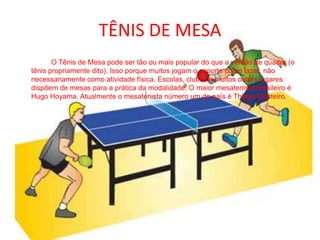 TÊNIS DE MESA		O Tênis de Mesa pode ser tão ou mais popular do que a versão de quadra (o tênis propriamente dito). Isso porque muitos jogam o esporte como lazer, não necessariamente como atividade física. Escolas, clubes e muitos outros lugares dispõem de mesas para a prática da modalidade. O maior mesatenista brasileiro é Hugo Hoyama. Atualmente o mesatenista número um do país é Thiago Monteiro. 