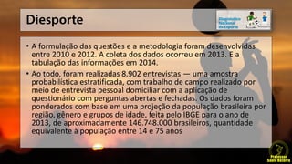 • A formulação das questões e a metodologia foram desenvolvidas
entre 2010 e 2012. A coleta dos dados ocorreu em 2013. E a
tabulação das informações em 2014.
• Ao todo, foram realizadas 8.902 entrevistas — uma amostra
probabilística estratificada, com trabalho de campo realizado por
meio de entrevista pessoal domiciliar com a aplicação de
questionário com perguntas abertas e fechadas. Os dados foram
ponderados com base em uma projeção da população brasileira por
região, gênero e grupos de idade, feita pelo IBGE para o ano de
2013, de aproximadamente 146.748.000 brasileiros, quantidade
equivalente à população entre 14 e 75 anos
 