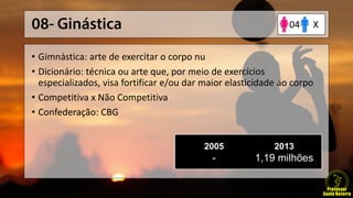 • Gimnástica: arte de exercitar o corpo nu
• Dicionário: técnica ou arte que, por meio de exercícios
especializados, visa fortificar e/ou dar maior elasticidade ao corpo
• Competitiva x Não Competitiva
• Confederação: CBG
2005
-
2013
1,19 milhões
X04
 