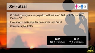 • O futsal começou a ser jogado no Brasil em 1940 na ACM de São
Paulo – SP
• É o esporte mais popular nas escolas do Brasil
• Confederação: CBFS
2005
10,7 milhões
2013
2,7 milhões
0506
 