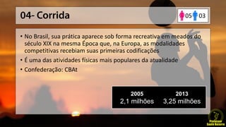 • No Brasil, sua prática aparece sob forma recreativa em meados do
século XIX na mesma Época que, na Europa, as modalidades
competitivas recebiam suas primeiras codificações
• É uma das atividades físicas mais populares da atualidade
• Confederação: CBAt
2005
2,1 milhões
2013
3,25 milhões
0305
 
