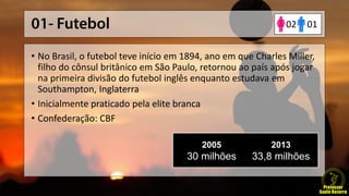 • No Brasil, o futebol teve início em 1894, ano em que Charles Miller,
filho do cônsul britânico em São Paulo, retornou ao país após jogar
na primeira divisão do futebol inglês enquanto estudava em
Southampton, Inglaterra
• Inicialmente praticado pela elite branca
• Confederação: CBF
2005
30 milhões
2013
33,8 milhões
0102
 