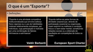 • Definições:
“Esporte é uma atividade competitiva
institucionalizada que envolve esforço
físico vigoroso ou o uso de habilidades
motoras relativamente complexas, por
indivíduos, cuja participação é motivada
por uma combinação de fatores
intrínsecos e extrínsecos”
Valdir Barbanti
“Esporte define-se pelas formas de
atividade corporal que, através de
participação ocasional ou organizada,
visam exprimir ou melhorar a condição
física e o bem-estar mental, constituindo
relações sociais ou a obtenção de
resultados em competições de todos os
níveis ”
European Sport Charter
 