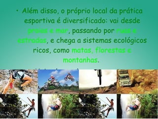 Além disso, o próprio local da prática esportiva é diversificado: vai desde  praias e mar , passando por  ruas e estradas , e chega a sistemas ecológicos ricos, como  matas, florestas e montanhas .  Veja alguns desses esportes: 