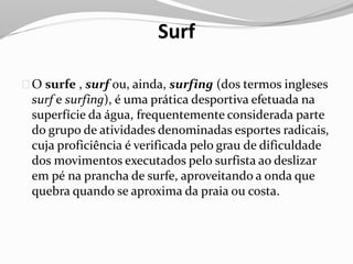 Surf
O surfe , surf ou, ainda, surfing (dos termos ingleses
surf e surfing), é uma prática desportiva efetuada na
superfície da água, frequentemente considerada parte
do grupo de atividades denominadas esportes radicais,
cuja proficiência é verificada pelo grau de dificuldade
dos movimentos executados pelo surfista ao deslizar
em pé na prancha de surfe, aproveitando a onda que
quebra quando se aproxima da praia ou costa.
 
