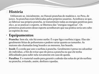História
Utilizavam-se, inicialmente, no Hawaii pranchas de madeira e, no Peru, de
junco. As pranchas eram fabricadas pelos próprios usuários. Acreditava-se que,
ao fabricar sua própria prancha, se transmitiam todas as energias positivas para
ela e, ao se praticar o esporte, se libertava das "energias negativas". Os
primeiros praticantes desse esporte acreditavam que sua prática seria um culto
ao espírito do mar.
• Equipamentos
• Prancha: Sem ela, não há como surfar. É o que liga o surfista à água. Elas são
geralmente feitas de poliuretano e podem variar quanto ao tamanho. As
maiores são chamadas long boards e as menores, fun boards.
• Ieash: É a corda que une o surfista à prancha. Geralmente é presa no calcanhar
do indivíduo, a fim de evitar que ele perca a prancha ou que ele tenha
dificuldades para subir nela novamente em caso de queda.
• Parafina: É o material usado para garantir a adesão das solas do pé do surfista
na prancha, evitando, assim, deslizes e quedas.
 