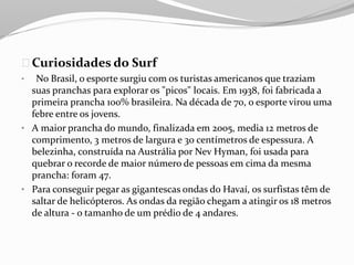 Curiosidades do Surf
• No Brasil, o esporte surgiu com os turistas americanos que traziam
suas pranchas para explorar os "picos" locais. Em 1938, foi fabricada a
primeira prancha 100% brasileira. Na década de 70, o esporte virou uma
febre entre os jovens.
• A maior prancha do mundo, finalizada em 2005, media 12 metros de
comprimento, 3 metros de largura e 30 centímetros de espessura. A
belezinha, construída na Austrália por Nev Hyman, foi usada para
quebrar o recorde de maior número de pessoas em cima da mesma
prancha: foram 47.
• Para conseguir pegar as gigantescas ondas do Havaí, os surfistas têm de
saltar de helicópteros. As ondas da região chegam a atingir os 18 metros
de altura - o tamanho de um prédio de 4 andares.
 