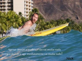 Apenas desejar a mudançanão vai mudar nada.
Tomar a decisão e agirimediatamentevaimudar tudo!
- Nick
 