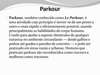 Parkour
Parkour, também conhecido como Le Parkour, é
uma atividade cujo princípio é mover-se de um ponto a
outro o mais rápido e eficientemente possível, usando
principalmente as habilidades do corpo humano.
Criado para ajudar a superar obstáculos de qualquer
natureza no ambiente circundante — desde galhos e
pedras até grades e paredes de concreto — e pode ser
praticado em áreas rurais e urbanas. Homens que
praticam parkour são reconhecidos como traceurs e
mulheres como traceuses.
 