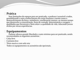 Prática
Sem limitações de espaços para ser praticado, o parkour é acessível a todos,
possibilitando o auto-conhecimento do corpo humano e mente como o
desenvolvimento da força, resistência, coordenação motora, ao mesmo tempo
que desenvolve a concentração, força de vontade, determinação e coragem —
qualidades que favorecem o bem estar e a qualidade de vida, educando jovens
ávidos por novas experiências.
Equipamentos
Parkour oferece grande liberdade e custo mínimo para ser praticado, sendo
recomendados os seguintes acessórios :
Calça leve
Camiseta leve
Tênis macio e com sola reta
Todos os equipamentos ou acessórios são opcionais.
 