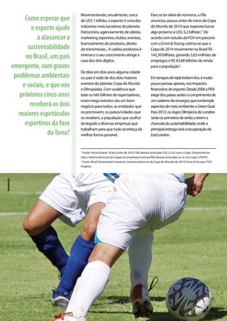 Movimentando, anualmente, cerca
de US$ 1 trilhão, o esporte é uma das
indústrias mais lucrativas do planeta.
Patrocínios, agenciamento de atletas,
marketing esportivo, clubes, eventos,
licenciamento de produtos, direito
de transmissão... A cadeia produtiva é
imensa e o seu crescimento atinge a
casa dos dois dígitos.
De dois em dois anos alguma cidade
ou país é sede de dos dois maiores
eventos do planeta: Copa do Mundo
e Olimpíadas. Com audiência que
bate os três bilhões de espectadores,
esses mega eventos são um bom
negócio para todos: as entidades que
os promovem, os países/cidades que
os recebem, a população que usufrui
do legado e diversas empresas que
trabalham para que tudo aconteça da
melhor forma possível.
Para se ter ideia de números, a Fifa
anunciou pouco antes do início da Copa
do Mundo de 2010 que esperava lucrar
algo próximo à US$ 3,2 bilhões1
’. De
acordo com estudo da FGV em parceria
com a Ernst &Young, estima-se que a
Copa de 2014 movimente no Brasil R$
142,39 bilhões, gerando 3,63 milhões de
empregos e R$ 63,48 bilhões de renda
para a população2
.
Emtemposdetriplebottomline,émuito
poucopensar,apenas,nosimpactos
financeirosdoesporte.Desde2006aFIFA
exigedospaíses-sedesocumprimentode
umcadernodeencargosquecontemple
aspectosdemeioambiente:oGreenGoal.
Para2012,osJogosOlímpicosdeLondres
serãoosprimeirosdeverãoaterema
chanceladasustentabilidade,ondea
principalentregaseráarecuperaçãode
EastLondon.
Como esperar que
o esporte ajude
a alavancar a
sustentabilidade
no Brasil, um país
emergente, com graves
problemas ambientais
e sociais, e que nos
próximos cinco anos
receberá os dois
maiores espetáculos
esportivos da face
daTerra?
1
Fonte: Portal Exame 18 de junho de 2010. Fifa deverá arrecadar US$ 3,2 bi com a Copa. Disponível em
http://exame.abril.com.br/negocios/empresas/noticias/fifa-devera-arrecadar-us-3-2-bi-copa-570974.
2
Fonte: Brasil Sustentável: Impactos Socioeconômicos da Copa do Mundo de 2014. Ernst & Young e FGV
Projetos.
reprodução
 