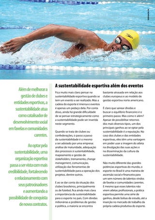 Fica muito mais claro pensar na
sustentabilidade esportiva quando se
tem um evento a ser realizado. Mas a
cadeia do esporte é imensa e eventos
é apenas um pedaço dela. Por conta
disso, ainda há grande dificuldade
de se pensar estrategicamente como
a sustentabilidade pode ser inserida
neste segmento.
Quando se trata de clubes ou
confederações, o passo a passo
da sustentabilidade é o mesmo
a ser adotado por uma empresa:
análise de maturidade, adequação
dos processos à sustentabilidade,
mapeamento e gestão de
stakeholders, treinamento, change
management, comunicação,
utilização das ferramentas de
sustentabilidade para a operação dos
projetos, dentre outros.
E ao se dar conta da situação dos
clubes brasileiros, principalmente
os de futebol, fica ainda mais clara
a importância da sustentabilidade
para o esporte no país. Com dívidas
milionárias e problemas de gestão
e política, a maioria se encontra
bastante atrasada em relação aos
clubes europeus e ao modelo de
gestão esportiva norte americano.
É claro que sanear dívidas e
buscar o equilíbrio financeiro é o
primeiro passo. Mas como ir além?
Apesar de possibilitar retornos
dos mais diversos tipos, um dos
principais ganhos ao se optar pela
sustentabilidade é a reputação. No
caso dos clubes e das entidades
esportivas, eles têm uma vantagem
em poder usar a imagem do atleta
na divulgação das suas ações e
na disseminação da cultura da
sustentabilidade.
Não muito diferente das grandes
potências esportivas do mundo, o
esporte no Brasil é uma maneira de
ascensão social e financeira para
um sem número de talentos vindos
de favelas e comunidades carentes.
E mesmo que esses talentos não
virem atletas profissionais, a prática
esportiva permite uma série de
ganhos, desde bolsas de estudo, até a
inserção no mercado de trabalho da
própria cadeia produtiva do esporte.
A sustentabilidade esportiva além dos eventos
Alémdemelhorara
gestãodeclubese
entidadesesportivas,a
sustentabilidadeatua
comocatalisadorde
desenvolvimentosocial
emfavelasecomunidades
carentes.
Aooptarpela
sustentabilidade,uma
organizaçãoesportiva
passaaservistacommais
credibilidade,fortalecendo
orelacionamentocom
seuspatrocinadores
eaumentandoa
possibilidadedeconquista
denovoscontratos.
divulgaçãocpb
 